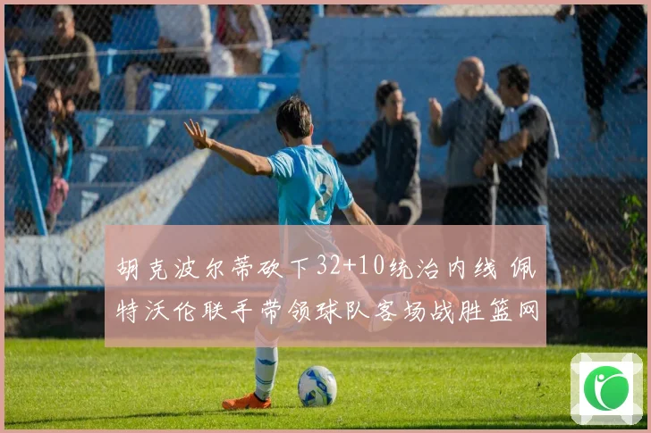 胡克波尔蒂砍下32+10统治内线 佩特沃伦联手带领球队客场战胜篮网