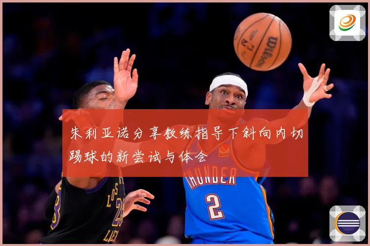 朱利亚诺分享教练指导下斜向内切踢球的新尝试与体会