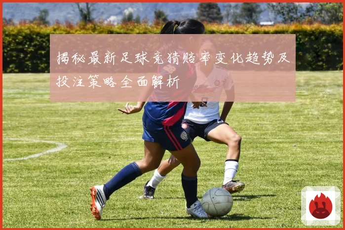 揭秘最新足球竞猜赔率变化趋势及投注策略全面解析
