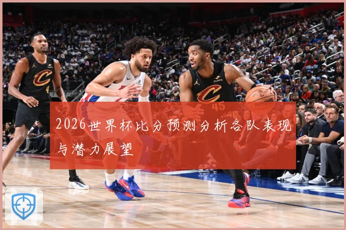 2026世界杯比分预测分析各队表现与潜力展望