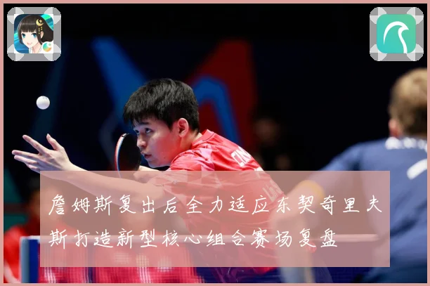 詹姆斯复出后全力适应东契奇里夫斯打造新型核心组合赛场复盘