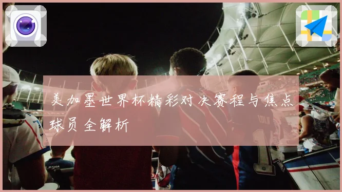 美加墨世界杯精彩对决赛程与焦点球员全解析
