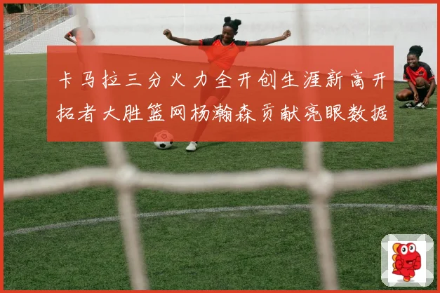 卡马拉三分火力全开创生涯新高开拓者大胜篮网杨瀚森贡献亮眼数据