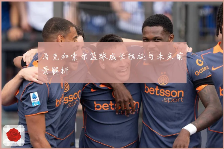 马克加索尔篮球成长轨迹与未来前景解析