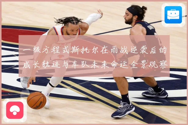 一级方程式斯托尔在雨战逆袭后的成长轨迹与车队未来命运全景观察成长观察